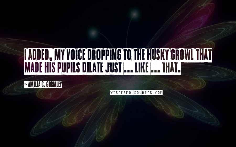 Amelia C. Gormley quotes: I added, my voice dropping to the husky growl that made his pupils dilate just ... like ... that.