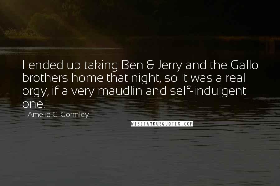 Amelia C. Gormley quotes: I ended up taking Ben & Jerry and the Gallo brothers home that night, so it was a real orgy, if a very maudlin and self-indulgent one. Amelia C. Gormley quotes: I ended up taking Ben & Jerry and the Gallo brothers home that night, so it was a real orgy, if a very maudlin and self-indulgent one.