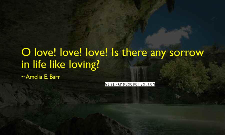 Amelia E. Barr quotes: O love! love! love! Is there any sorrow in life like loving?