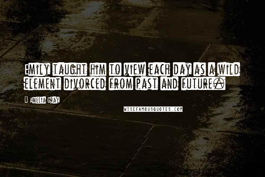 Amelia Gray quotes: Emily taught him to view each day as a wild element divorced from past and future.