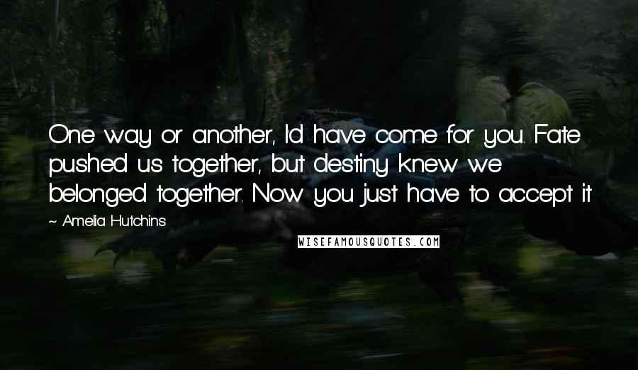 Amelia Hutchins quotes: One way or another, I'd have come for you. Fate pushed us together, but destiny knew we belonged together. Now you just have to accept it