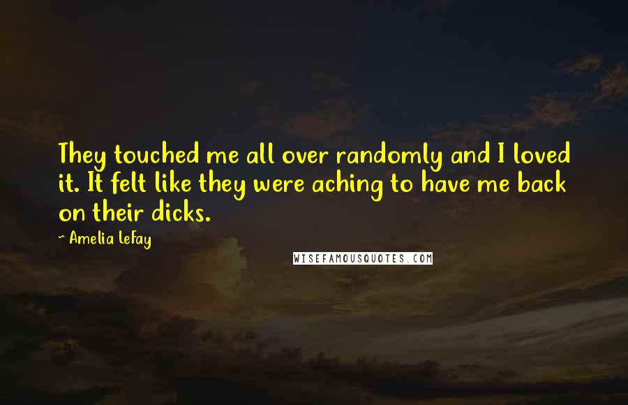 Amelia LeFay quotes: They touched me all over randomly and I loved it. It felt like they were aching to have me back on their dicks. Amelia LeFay quotes: They touched me all over randomly and I loved it. It felt like they were aching to have me back on their dicks.