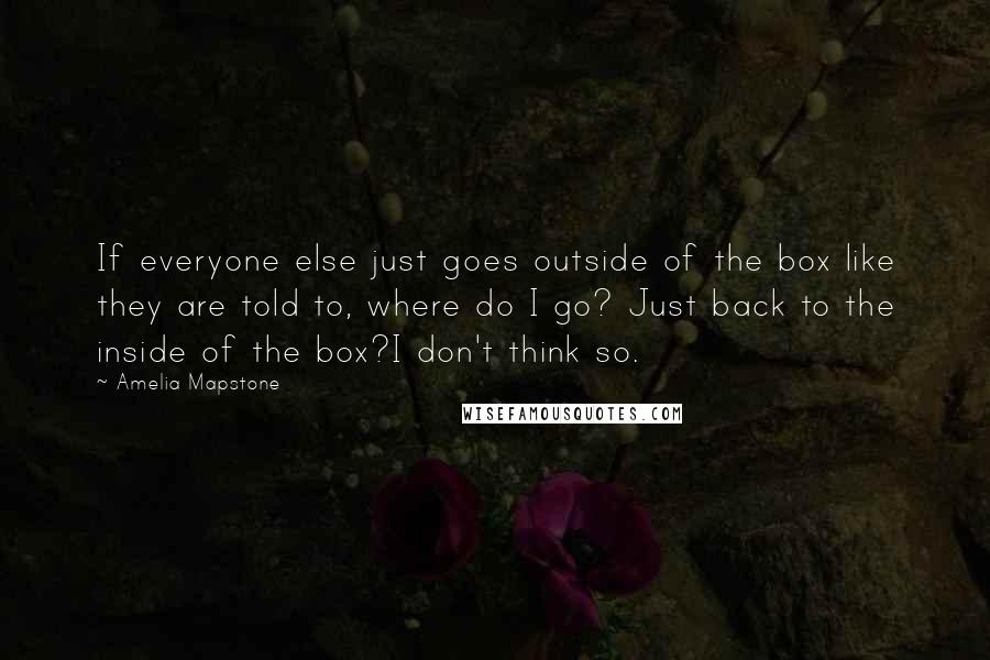 Amelia Mapstone quotes: If everyone else just goes outside of the box like they are told to, where do I go? Just back to the inside of the box?I don't think so. Amelia Mapstone quotes: If everyone else just goes outside of the box like they are told to, where do I go? Just back to the inside of the box?I don't think so.