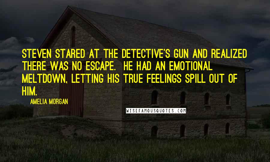 Amelia Morgan quotes: Steven stared at the detective's gun and realized there was no escape. He had an emotional meltdown, letting his true feelings spill out of him. Amelia Morgan quotes: Steven stared at the detective's gun and realized there was no escape. He had an emotional meltdown, letting his true feelings spill out of him.