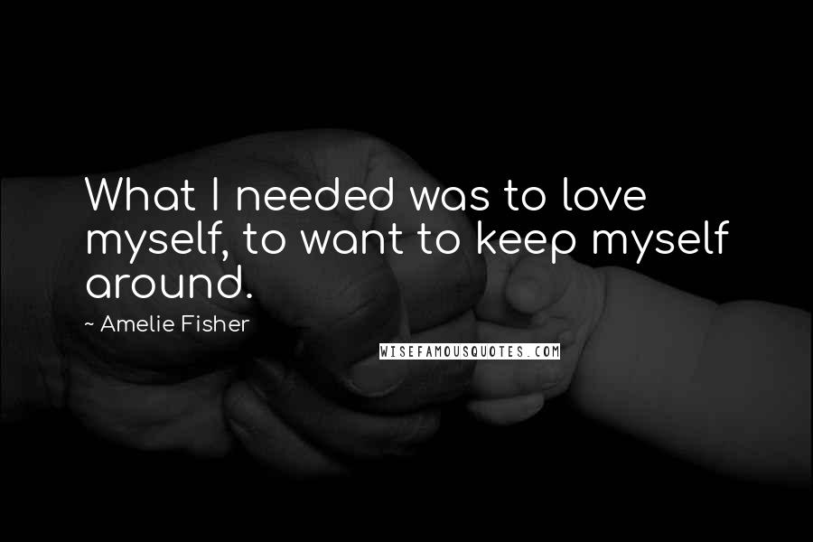 Amelie Fisher quotes: What I needed was to love myself, to want to keep myself around.