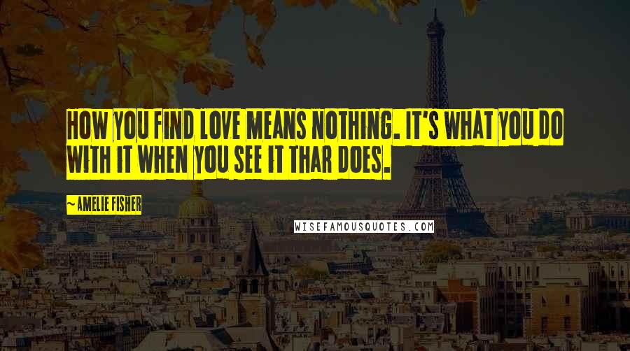Amelie Fisher quotes: How you find love means nothing. It's what you do with it when you see it thar does.