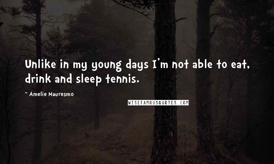 Amelie Mauresmo quotes: Unlike in my young days I'm not able to eat, drink and sleep tennis.