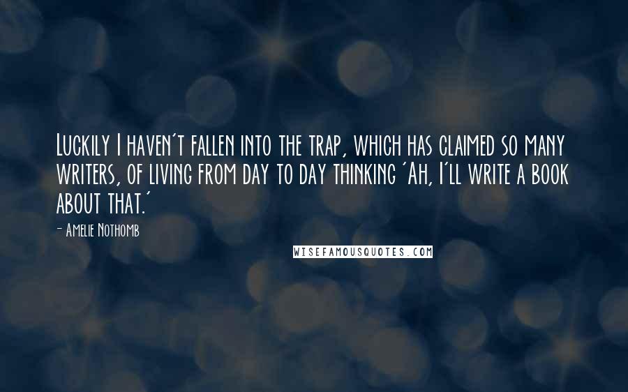 Amelie Nothomb quotes: Luckily I haven't fallen into the trap, which has claimed so many writers, of living from day to day thinking 'Ah, I'll write a book about that.' Amelie Nothomb quotes: Luckily I haven't fallen into the trap, which has claimed so many writers, of living from day to day thinking 'Ah, I'll write a book about that.'