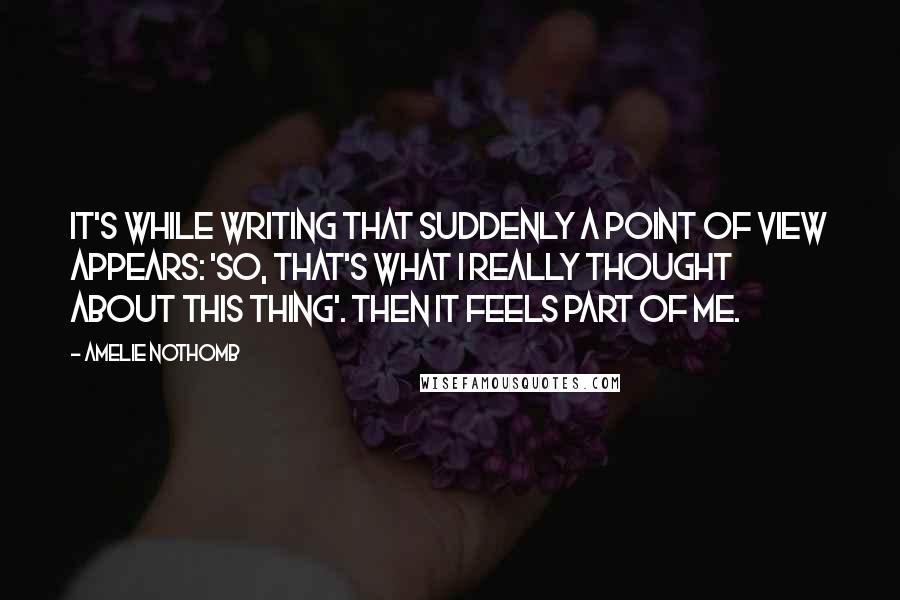 Amelie Nothomb quotes: It's while writing that suddenly a point of view appears: 'So, that's what I really thought about this thing'. Then it feels part of me. Amelie Nothomb quotes: It's while writing that suddenly a point of view appears: 'So, that's what I really thought about this thing'. Then it feels part of me.