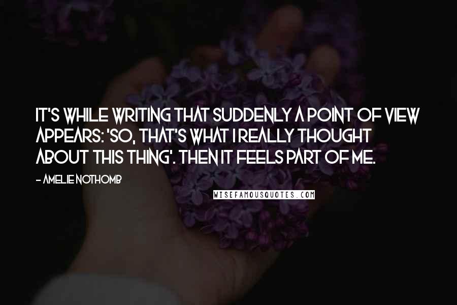 Amelie Nothomb quotes: It's while writing that suddenly a point of view appears: 'So, that's what I really thought about this thing'. Then it feels part of me.