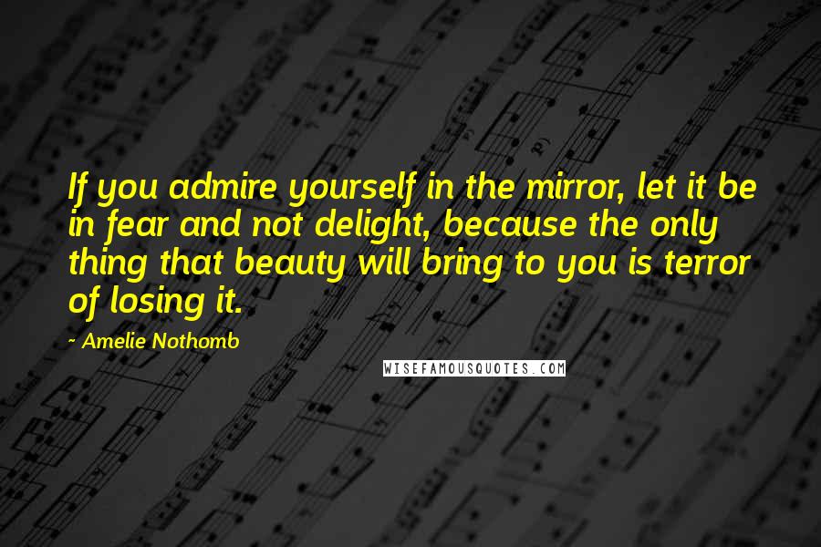Amelie Nothomb quotes: If you admire yourself in the mirror, let it be in fear and not delight, because the only thing that beauty will bring to you is terror of losing it.