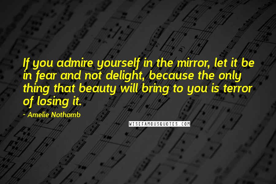 Amelie Nothomb quotes: If you admire yourself in the mirror, let it be in fear and not delight, because the only thing that beauty will bring to you is terror of losing it. Amelie Nothomb quotes: If you admire yourself in the mirror, let it be in fear and not delight, because the only thing that beauty will bring to you is terror of losing it.