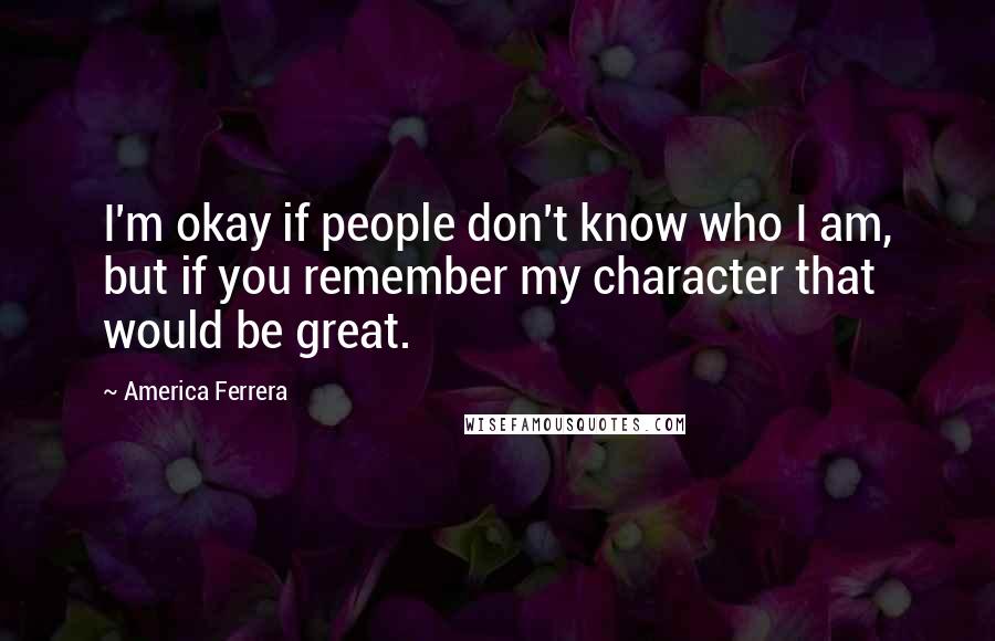 America Ferrera quotes: I'm okay if people don't know who I am, but if you remember my character that would be great.
