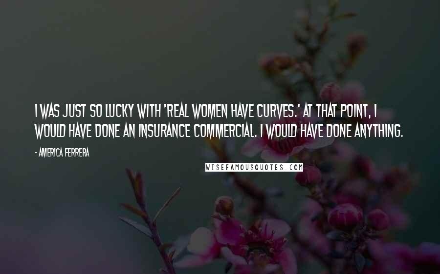 America Ferrera quotes: I was just so lucky with 'Real Women Have Curves.' At that point, I would have done an insurance commercial. I would have done anything.