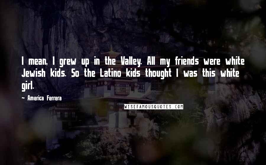 America Ferrera quotes: I mean, I grew up in the Valley. All my friends were white Jewish kids. So the Latino kids thought I was this white girl.