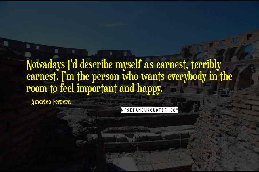 America Ferrera quotes: Nowadays I'd describe myself as earnest, terribly earnest. I'm the person who wants everybody in the room to feel important and happy.