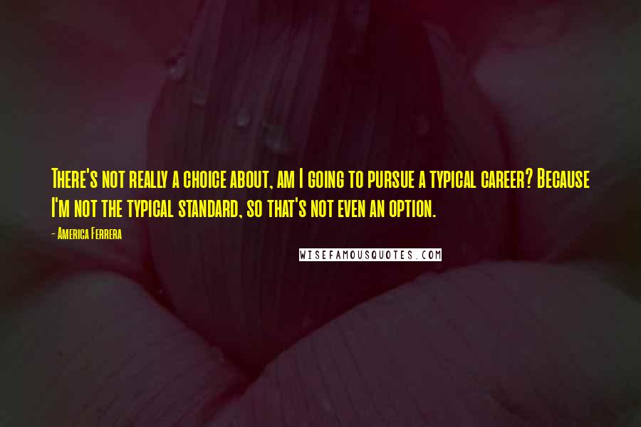 America Ferrera quotes: There's not really a choice about, am I going to pursue a typical career? Because I'm not the typical standard, so that's not even an option.