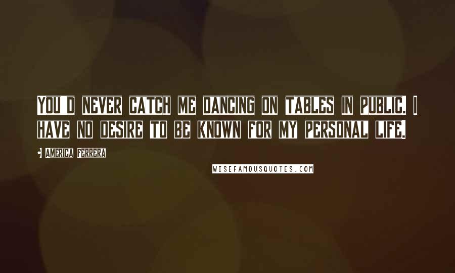 America Ferrera quotes: You'd never catch me dancing on tables in public. I have no desire to be known for my personal life.