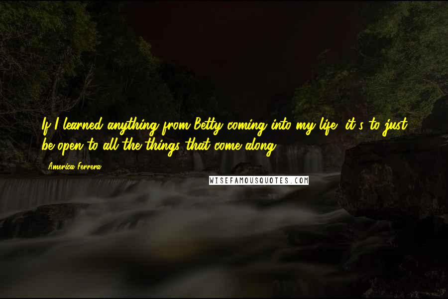 America Ferrera quotes: If I learned anything from Betty coming into my life, it's to just be open to all the things that come along.