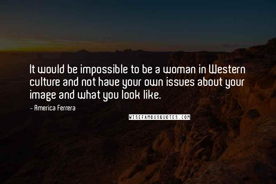 America Ferrera quotes: It would be impossible to be a woman in Western culture and not have your own issues about your image and what you look like.