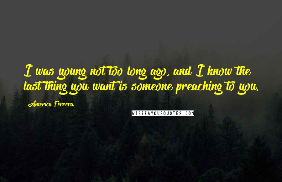 America Ferrera quotes: I was young not too long ago, and I know the last thing you want is someone preaching to you.