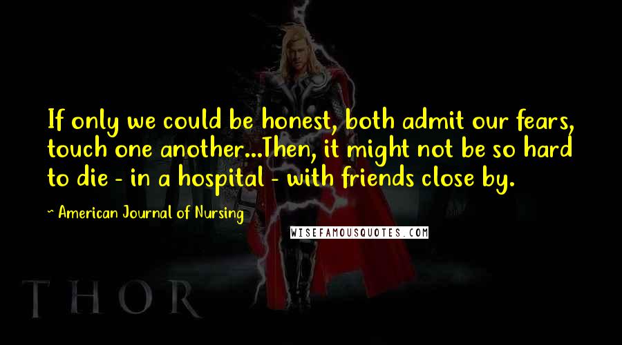 American Journal Of Nursing quotes: If only we could be honest, both admit our fears, touch one another...Then, it might not be so hard to die - in a hospital - with friends close by.