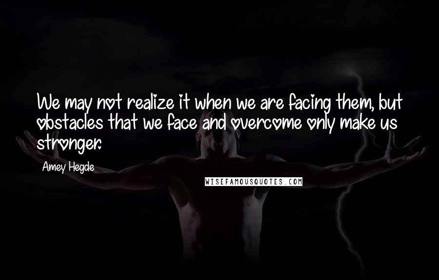 Amey Hegde quotes: We may not realize it when we are facing them, but obstacles that we face and overcome only make us stronger.