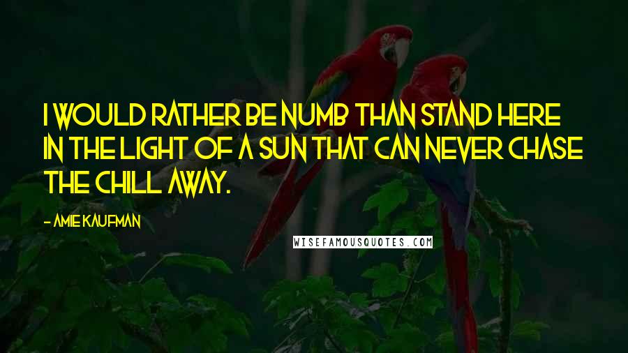 Amie Kaufman quotes: I WOULD RATHER BE NUMB THAN STAND HERE IN THE LIGHT OF A SUN THAT CAN NEVER CHASE THE CHILL AWAY.