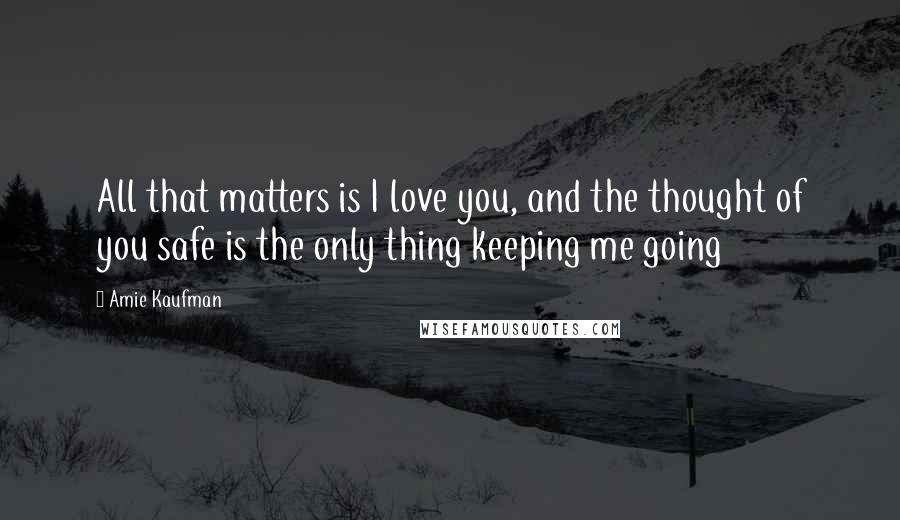 Amie Kaufman quotes: All that matters is I love you, and the thought of you safe is the only thing keeping me going