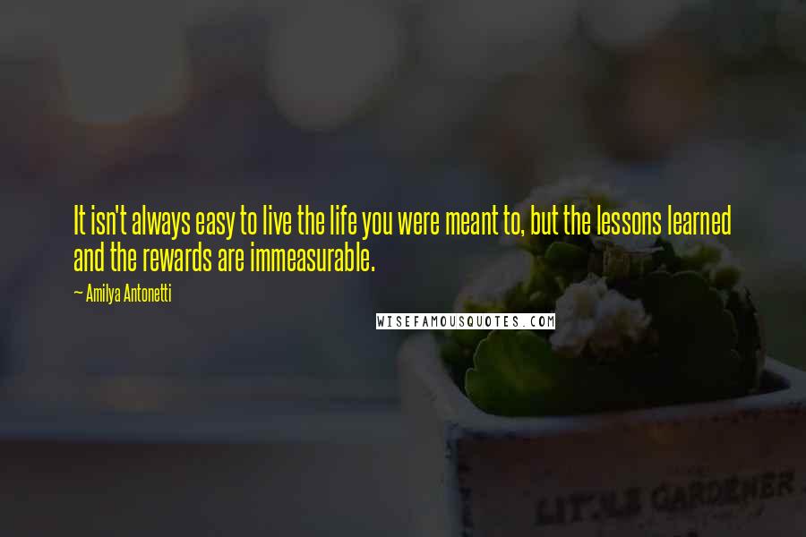 Amilya Antonetti quotes: It isn't always easy to live the life you were meant to, but the lessons learned and the rewards are immeasurable. Amilya Antonetti quotes: It isn't always easy to live the life you were meant to, but the lessons learned and the rewards are immeasurable.