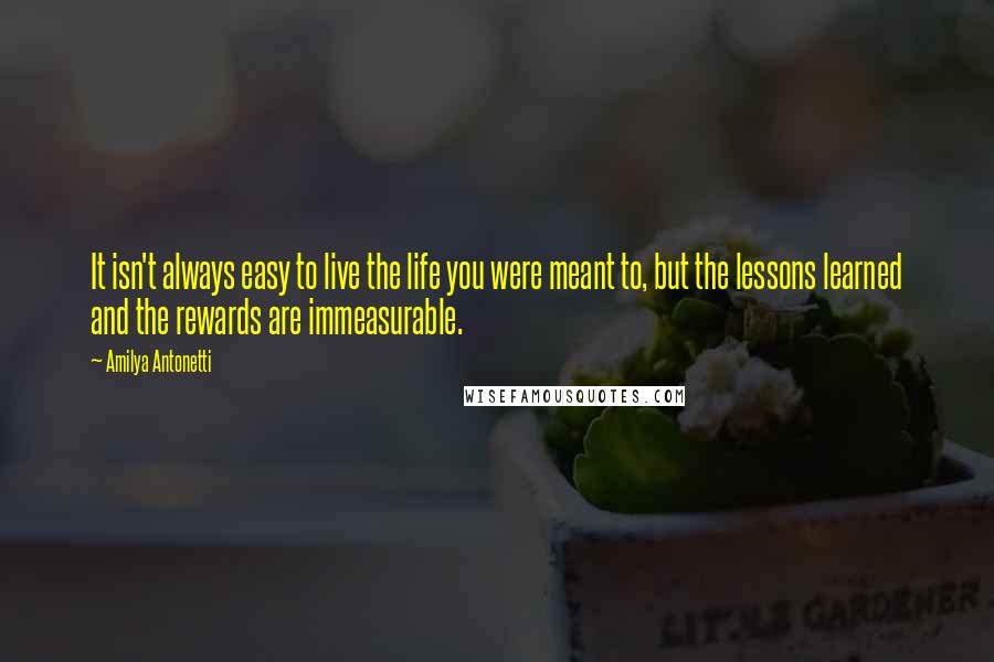 Amilya Antonetti quotes: It isn't always easy to live the life you were meant to, but the lessons learned and the rewards are immeasurable.