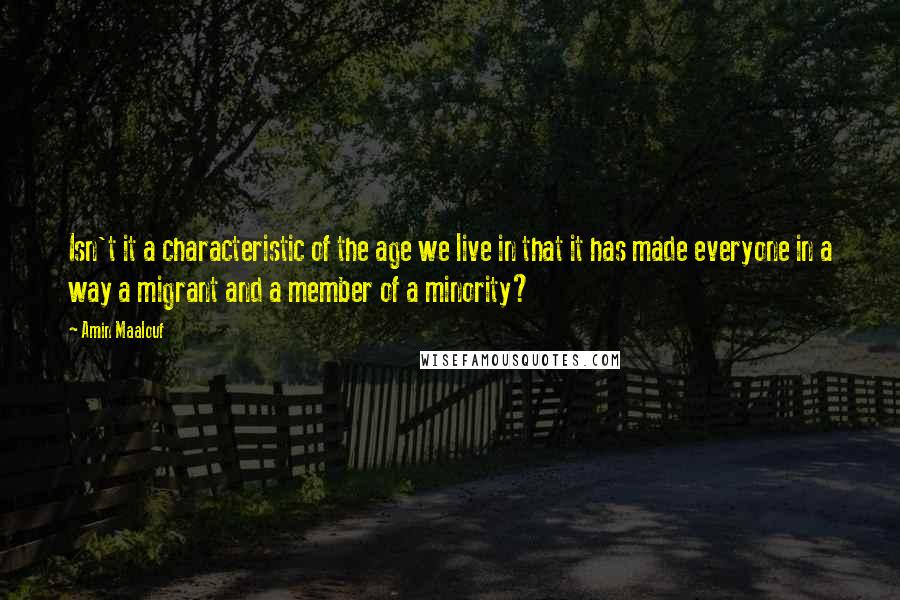 Amin Maalouf quotes: Isn't it a characteristic of the age we live in that it has made everyone in a way a migrant and a member of a minority? Amin Maalouf quotes: Isn't it a characteristic of the age we live in that it has made everyone in a way a migrant and a member of a minority?