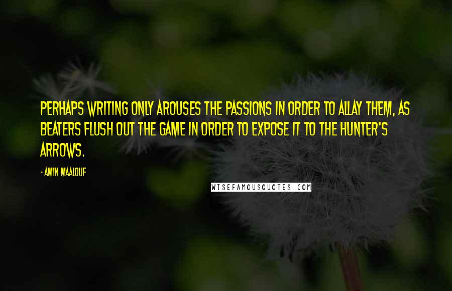 Amin Maalouf quotes: Perhaps writing only arouses the passions in order to allay them, as beaters flush out the game in order to expose it to the hunter's arrows.
