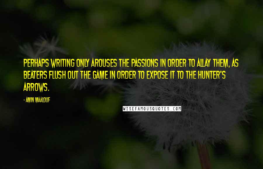 Amin Maalouf quotes: Perhaps writing only arouses the passions in order to allay them, as beaters flush out the game in order to expose it to the hunter's arrows. Amin Maalouf quotes: Perhaps writing only arouses the passions in order to allay them, as beaters flush out the game in order to expose it to the hunter's arrows.