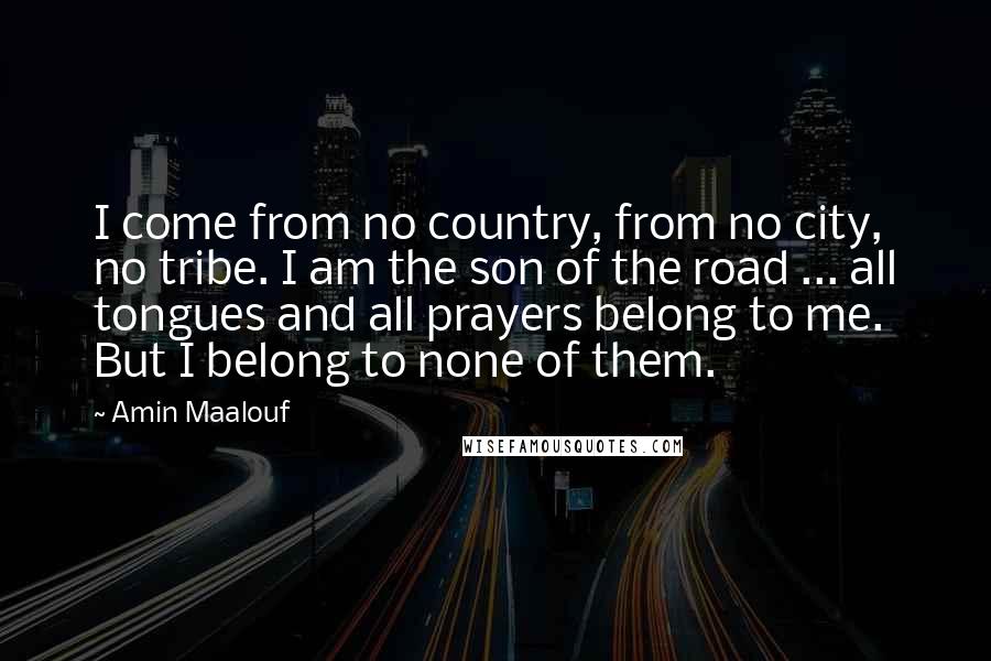 Amin Maalouf quotes: I come from no country, from no city, no tribe. I am the son of the road ... all tongues and all prayers belong to me. But I belong to