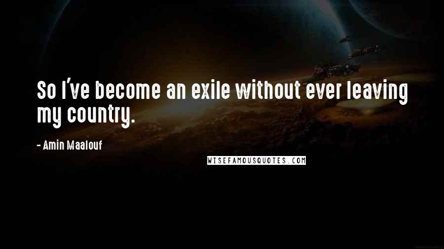Amin Maalouf quotes: So I've become an exile without ever leaving my country.