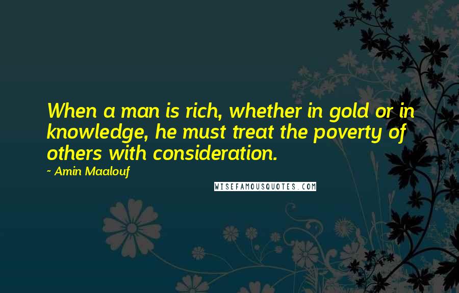 Amin Maalouf quotes: When a man is rich, whether in gold or in knowledge, he must treat the poverty of others with consideration. Amin Maalouf quotes: When a man is rich, whether in gold or in knowledge, he must treat the poverty of others with consideration.