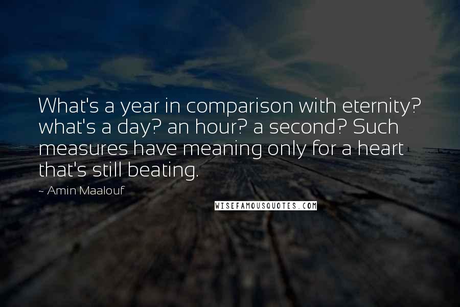 Amin Maalouf quotes: What's a year in comparison with eternity? what's a day? an hour? a second? Such measures have meaning only for a heart that's still beating. Amin Maalouf quotes: What's a year in comparison with eternity? what's a day? an hour? a second? Such measures have meaning only for a heart that's still beating.