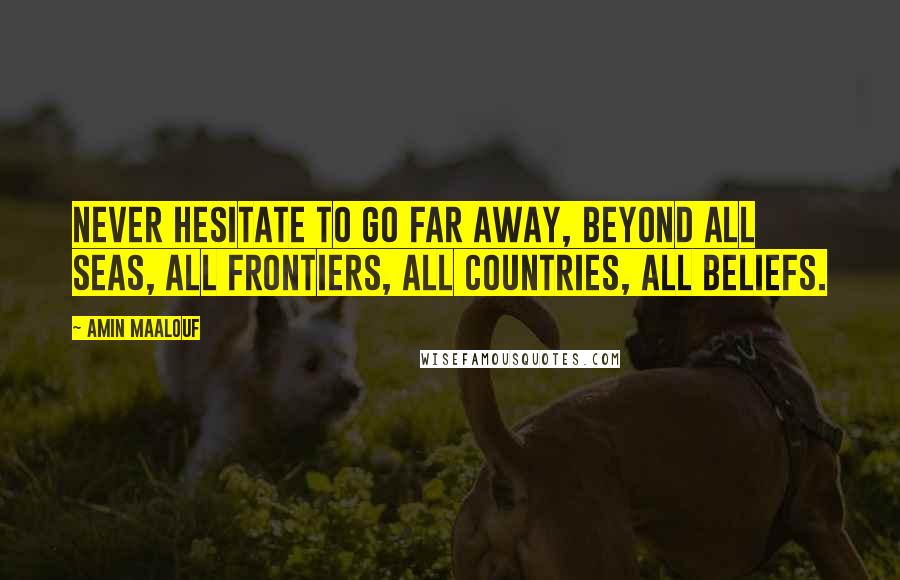 Amin Maalouf quotes: Never hesitate to go far away, beyond all seas, all frontiers, all countries, all beliefs.