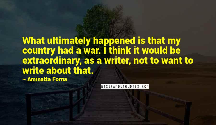 Aminatta Forna quotes: What ultimately happened is that my country had a war. I think it would be extraordinary, as a writer, not to want to write about that. Aminatta Forna quotes: What ultimately happened is that my country had a war. I think it would be extraordinary, as a writer, not to want to write about that.