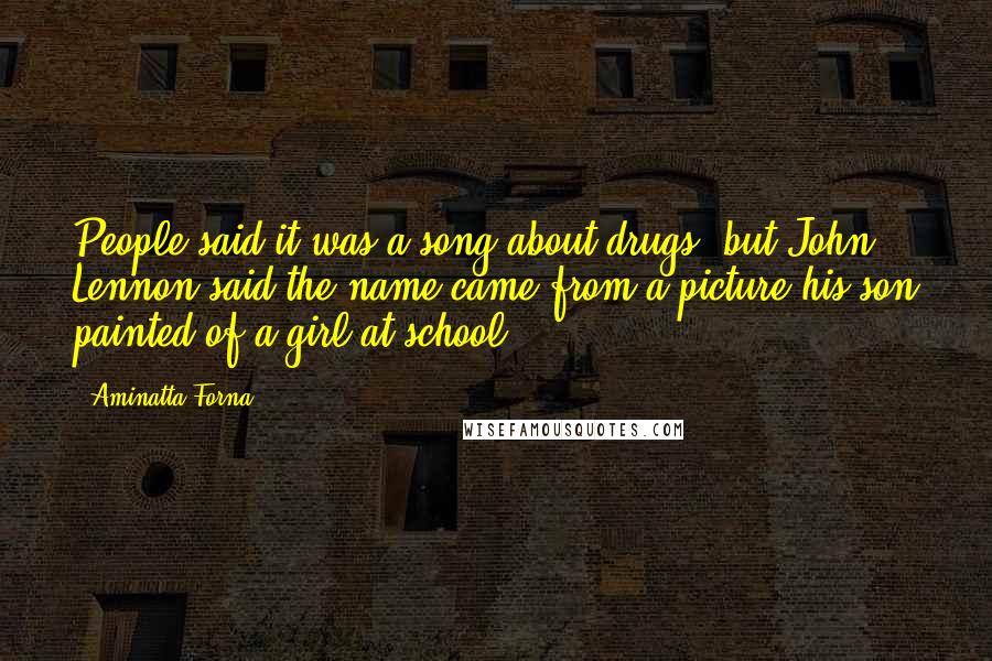 Aminatta Forna quotes: People said it was a song about drugs, but John Lennon said the name came from a picture his son painted of a girl at school. Aminatta Forna quotes: People said it was a song about drugs, but John Lennon said the name came from a picture his son painted of a girl at school.