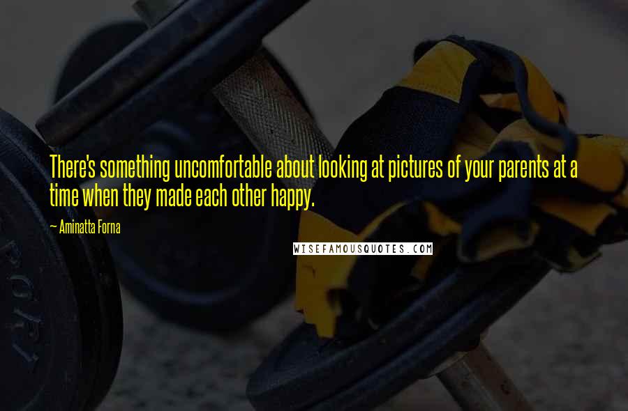 Aminatta Forna quotes: There's something uncomfortable about looking at pictures of your parents at a time when they made each other happy. Aminatta Forna quotes: There's something uncomfortable about looking at pictures of your parents at a time when they made each other happy.