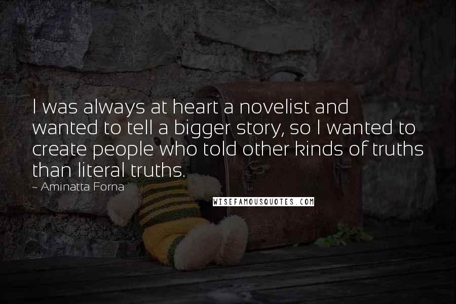 Aminatta Forna quotes: I was always at heart a novelist and wanted to tell a bigger story, so I wanted to create people who told other kinds of truths than literal truths. Aminatta Forna quotes: I was always at heart a novelist and wanted to tell a bigger story, so I wanted to create people who told other kinds of truths than literal truths.