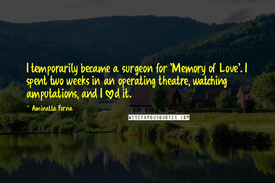 Aminatta Forna quotes: I temporarily became a surgeon for 'Memory of Love'. I spent two weeks in an operating theatre, watching amputations, and I loved it. Aminatta Forna quotes: I temporarily became a surgeon for 'Memory of Love'. I spent two weeks in an operating theatre, watching amputations, and I loved it.