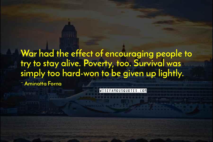 Aminatta Forna quotes: War had the effect of encouraging people to try to stay alive. Poverty, too. Survival was simply too hard-won to be given up lightly. Aminatta Forna quotes: War had the effect of encouraging people to try to stay alive. Poverty, too. Survival was simply too hard-won to be given up lightly.