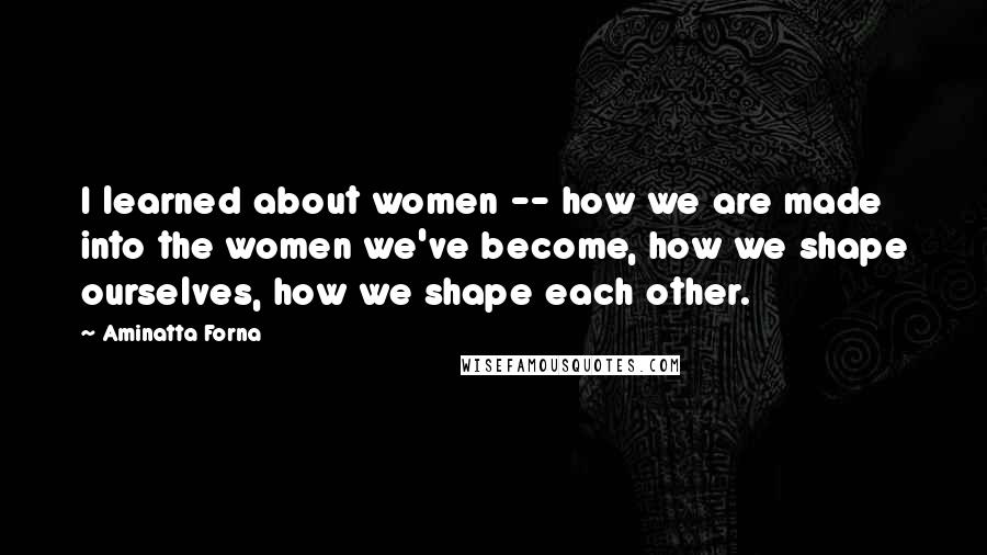 Aminatta Forna quotes: I learned about women -- how we are made into the women we've become, how we shape ourselves, how we shape each other. Aminatta Forna quotes: I learned about women -- how we are made into the women we've become, how we shape ourselves, how we shape each other.
