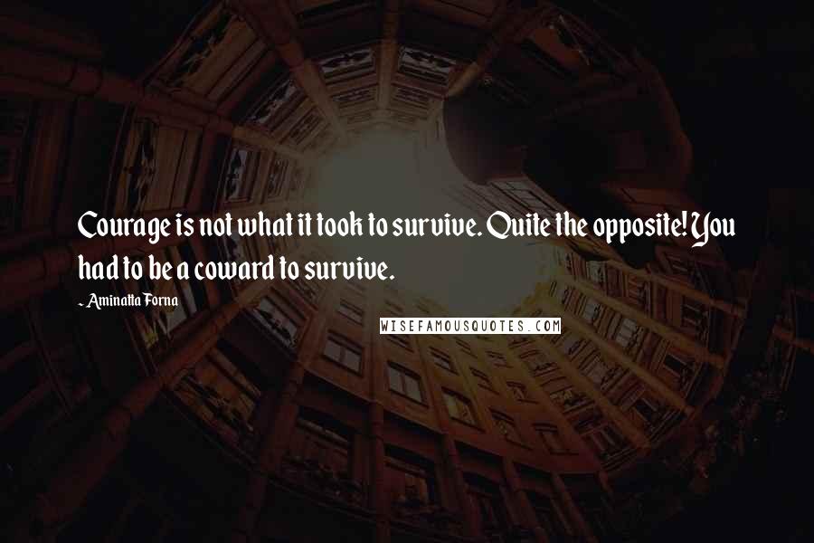 Aminatta Forna quotes: Courage is not what it took to survive. Quite the opposite! You had to be a coward to survive.