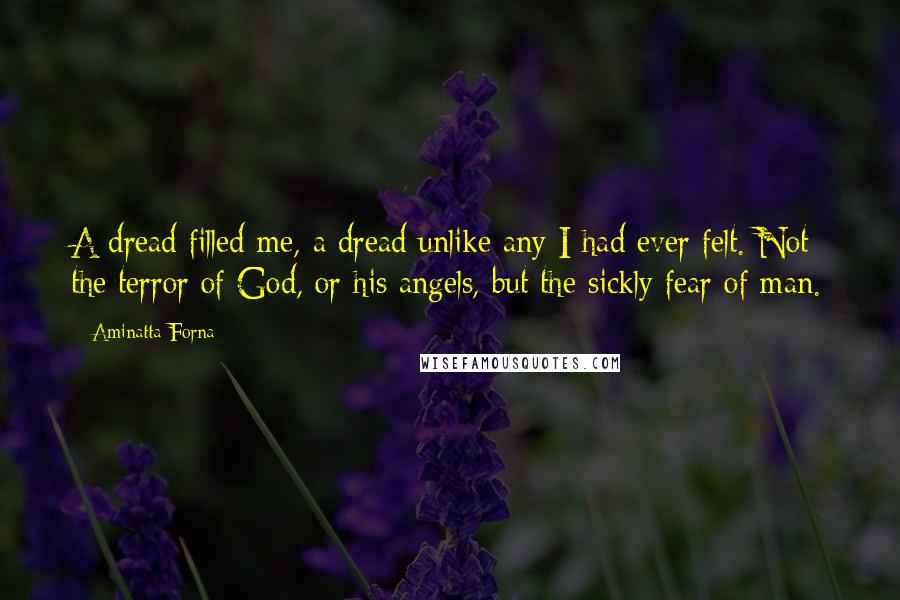 Aminatta Forna quotes: A dread filled me, a dread unlike any I had ever felt. Not the terror of God, or his angels, but the sickly fear of man. Aminatta Forna quotes: A dread filled me, a dread unlike any I had ever felt. Not the terror of God, or his angels, but the sickly fear of man.