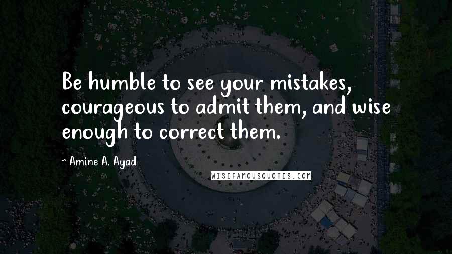 Amine A. Ayad quotes: Be humble to see your mistakes, courageous to admit them, and wise enough to correct them.