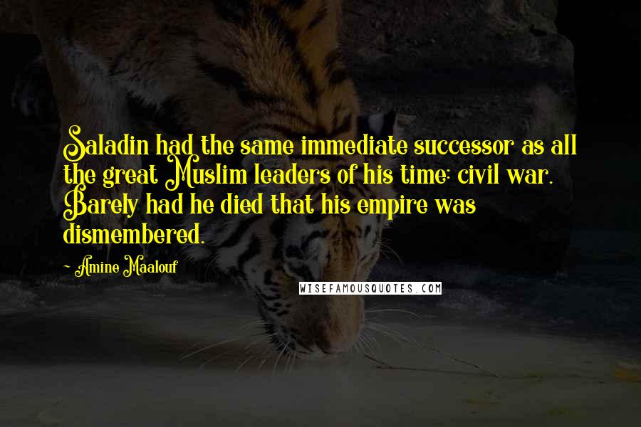 Amine Maalouf quotes: Saladin had the same immediate successor as all the great Muslim leaders of his time: civil war. Barely had he died that his empire was dismembered. Amine Maalouf quotes: Saladin had the same immediate successor as all the great Muslim leaders of his time: civil war. Barely had he died that his empire was dismembered.